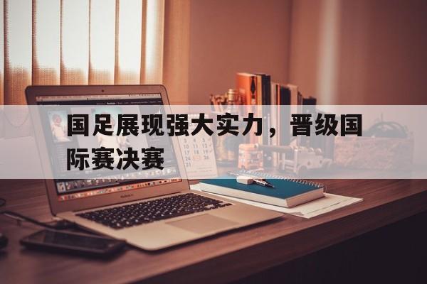 国足展现强大实力,晋级国际赛决赛