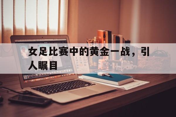 女足比赛中的黄金一战，引人瞩目