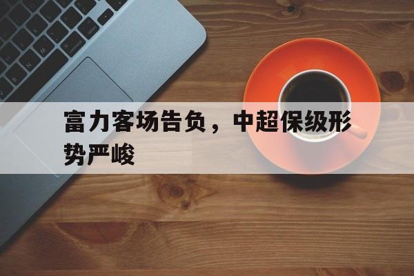 富力客场告负，中超保级形势严峻的简单介绍