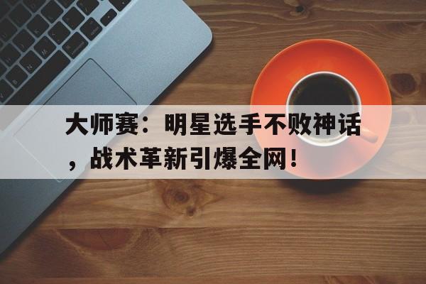 大师赛：明星选手不败神话，战术革新引爆全网！
