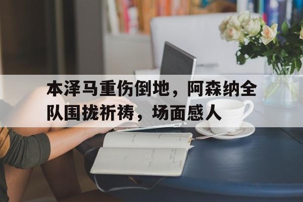 本泽马重伤倒地，阿森纳全队围拢祈祷，场面感人